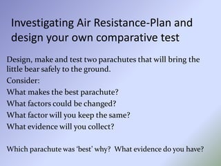 Investigating Air Resistance-Plan and
design your own comparative test
Design, make and test two parachutes that will bring the
little bear safely to the ground.
Consider:
What makes the best parachute?
What factors could be changed?
What factor will you keep the same?
What evidence will you collect?
Which parachute was ‘best’ why? What evidence do you have?
 