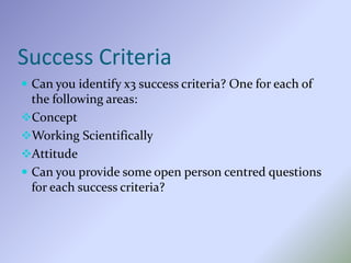 Success Criteria
 Can you identify x3 success criteria? One for each of
the following areas:
Concept
Working Scientifically
Attitude
 Can you provide some open person centred questions
for each success criteria?
 