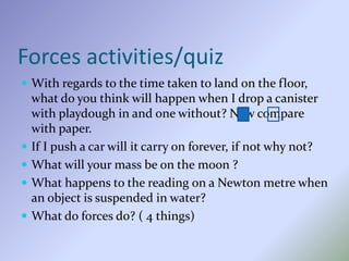 Forces activities/quiz
 With regards to the time taken to land on the floor,
what do you think will happen when I drop a canister
with playdough in and one without? Now compare
with paper.
 If I push a car will it carry on forever, if not why not?
 What will your mass be on the moon ?
 What happens to the reading on a Newton metre when
an object is suspended in water?
 What do forces do? ( 4 things)
 