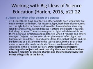 Working with Big Ideas of Science
Education (Harlen, 2015, p21-22
2 Objects can affect other objects at a distance
• 7-11 Objects can have an effect on other objects even when they are
not in contact with them. For instance, light, both from close sources
such as light bulbs or flames and from the Sun and other stars very
long distances away, is seen because it affects the objects it reaches,
including our eyes. These sources give out light, which travels from
them in various directions and is detected when it reaches and enters
our eyes. Objects that are seen either give out or reflect light that
human eyes can detect. Sound comes from things that vibrate and can
be detected at a distance from the source because the air or other
material around is made to vibrate. Sounds are heard when the
vibrations in the air enter our ears. Other examples of objects
affecting other objects without touching them are the interactions
between magnets or electric charges and the effect of gravity that
makes things falls to the Earth.
 