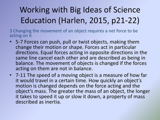 Working with Big Ideas of Science
Education (Harlen, 2015, p21-22)
3 Changing the movement of an object requires a net force to be
acting on it
• 5-7 Forces can push, pull or twist objects, making them
change their motion or shape. Forces act in particular
directions. Equal forces acting in opposite directions in the
same line cancel each other and are described as being in
balance. The movement of objects is changed if the forces
acting on them are not in balance.
• 7-11 The speed of a moving object is a measure of how far
it would travel in a certain time. How quickly an object’s
motion is changed depends on the force acting and the
object’s mass. The greater the mass of an object, the longer
it takes to speed it up or slow it down, a property of mass
described as inertia.
 
