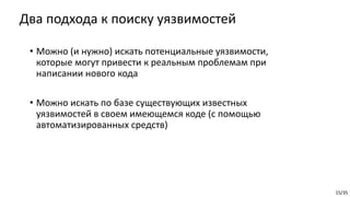 15/35
Два подхода к поиску уязвимостей
• Можно (и нужно) искать потенциальные уязвимости,
которые могут привести к реальным проблемам при
написании нового кода
• Можно искать по базе существующих известных
уязвимостей в своем имеющемся коде (с помощью
автоматизированных средств)
 
