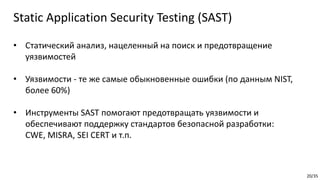 20/35
• Статический анализ, нацеленный на поиск и предотвращение
уязвимостей
• Уязвимости - те же самые обыкновенные ошибки (по данным NIST,
более 60%)
• Инструменты SAST помогают предотвращать уязвимости и
обеспечивают поддержку стандартов безопасной разработки:
CWE, MISRA, SEI CERT и т.п.
Static Application Security Testing (SAST)
 