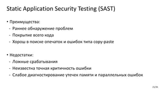 21/35
• Преимущества:
- Раннее обнаружение проблем
- Покрытие всего кода
- Хорош в поиске опечаток и ошибок типа copy-paste
• Недостатки:
- Ложные срабатывания
- Неизвестна точная критичность ошибки
- Слабое диагностирование утечек памяти и параллельных ошибок
Static Application Security Testing (SAST)
 