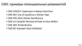 24/35
CWE: примеры потенциальных уязвимостей
• CWE-570571: Expression is Always FalseTrue
• CWE-467: Use of sizeof() on a Pointer Type
• CWE-476: NULL Pointer Dereference
• CWE-14: Compiler Removal of Code to Clear Buffers
• CWE-369: Divide By Zero
• CWE-20: Improper Input Validation
 