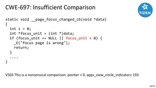 26/35
CWE-697: Insufficient Comparison
static void __page_focus_changed_cb(void *data)
{
int i = 0;
int *focus_unit = (int *)data;
if (focus_unit == NULL || focus_unit < 0) {
_E("focus page is wrong");
return;
}
....
}
V503 This is a nonsensical comparison: pointer < 0. apps_view_circle_indicator.c 193
 