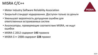 28/35
MISRA C/C++
• Motor Industry Software Reliability Association
• Закрытый стандарт кодирования. Доступен только за деньги
• Уменьшает вероятность допущения ошибки для
ответственных встраиваемых систем
• Анализаторы, проверяющие соответствие MISRA, не ищут
ошибки
• MISRA C 2012 cодержит 143 правила
• MISRA C++ 2008 cодержит 228 правил
 