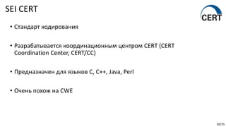 30/35
• Стандарт кодирования
• Разрабатывается координационным центром CERT (CERT
Coordination Center, CERT/CC)
• Предназначен для языков C, C++, Java, Perl
• Очень похож на CWE
SEI CERT
 