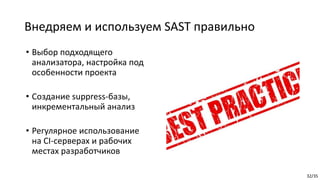 32/35
Внедряем и используем SAST правильно
• Выбор подходящего
анализатора, настройка под
особенности проекта
• Создание suppress-базы,
инкрементальный анализ
• Регулярное использование
на CI-серверах и рабочих
местах разработчиков
 
