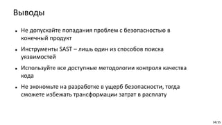 34/35
 Не допускайте попадания проблем с безопасностью в
конечный продукт
 Инструменты SAST – лишь один из способов поиска
уязвимостей
 Используйте все доступные методологии контроля качества
кода
 Не экономьте на разработке в ущерб безопасности, тогда
сможете избежать трансформации затрат в расплату
Выводы
 