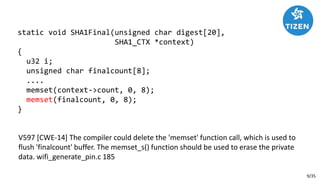 9/35
V597 [CWE-14] The compiler could delete the 'memset' function call, which is used to
flush 'finalcount' buffer. The memset_s() function should be used to erase the private
data. wifi_generate_pin.c 185
static void SHA1Final(unsigned char digest[20],
SHA1_CTX *context)
{
u32 i;
unsigned char finalcount[8];
....
memset(context->count, 0, 8);
memset(finalcount, 0, 8);
}
 