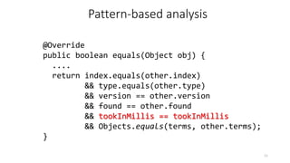 @Override
public boolean equals(Object obj) {
....
return index.equals(other.index)
&& type.equals(other.type)
&& version == other.version
&& found == other.found
&& tookInMillis == tookInMillis
&& Objects.equals(terms, other.terms);
}
11
Pattern-based analysis
 