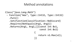 Method annotations
Class("java.lang.Math")
- Function("max", Type::Int32, Type::Int32)
.Pure()
.Set(FunctionClassification::NoDiscard)
.Requires(NotEquals(Arg1, Arg2))
.Returns(Arg1, Arg2,[](const Int &v1,
const Int &v2)
{
return v1.Max(v2);
})
13
 