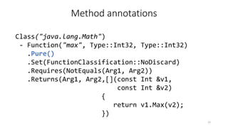 Method annotations
Class("java.lang.Math")
- Function("max", Type::Int32, Type::Int32)
.Pure()
.Set(FunctionClassification::NoDiscard)
.Requires(NotEquals(Arg1, Arg2))
.Returns(Arg1, Arg2,[](const Int &v1,
const Int &v2)
{
return v1.Max(v2);
})
15
 