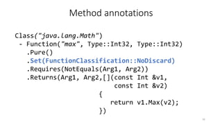 Method annotations
Class("java.lang.Math")
- Function("max", Type::Int32, Type::Int32)
.Pure()
.Set(FunctionClassification::NoDiscard)
.Requires(NotEquals(Arg1, Arg2))
.Returns(Arg1, Arg2,[](const Int &v1,
const Int &v2)
{
return v1.Max(v2);
})
16
 