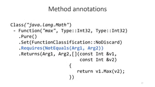 Method annotations
Class("java.lang.Math")
- Function("max", Type::Int32, Type::Int32)
.Pure()
.Set(FunctionClassification::NoDiscard)
.Requires(NotEquals(Arg1, Arg2))
.Returns(Arg1, Arg2,[](const Int &v1,
const Int &v2)
{
return v1.Max(v2);
})
17
 