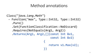 Method annotations
Class("java.lang.Math")
- Function("max", Type::Int32, Type::Int32)
.Pure()
.Set(FunctionClassification::NoDiscard)
.Requires(NotEquals(Arg1, Arg2))
.Returns(Arg1, Arg2,[](const Int &v1,
const Int &v2)
{
return v1.Max(v2);
})
18
 
