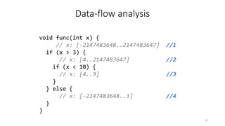 Data-flow analysis
void func(int x) {
// x: [-2147483648..2147483647] //1
if (x > 3) {
// x: [4..2147483647] //2
if (x < 10) {
// x: [4..9] //3
}
} else {
// x: [-2147483648..3] //4
}
}
22
 