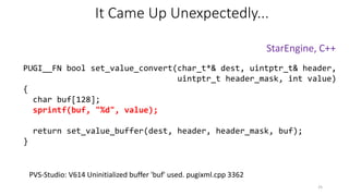 PUGI__FN bool set_value_convert(char_t*& dest, uintptr_t& header,
uintptr_t header_mask, int value)
{
char buf[128];
sprintf(buf, "%d", value);
return set_value_buffer(dest, header, header_mask, buf);
}
StarEngine, C++
PVS-Studio: V614 Uninitialized buffer 'buf' used. pugixml.cpp 3362
It Came Up Unexpectedly...
25
 
