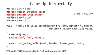 It Came Up Unexpectedly...
PUGI__FN bool set_value_convert(char_t*& dest, uintptr_t& header,
uintptr_t header_mask, int value)
{
char buf[128];
sprintf(buf, "%d", value);
return set_value_buffer(dest, header, header_mask, buf);
}
PVS-Studio: V614 Uninitialized buffer 'buf' used. pugixml.cpp 3362
#define schar char
#define suchar unsigned schar
#define sprintf std::printf
#define satof atof
#define satoi atoi
26
StarEngine, C++
 