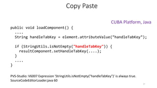 PVS-Studio: V6007 Expression 'StringUtils.isNotEmpty("handleTabKey")' is always true.
SourceCodeEditorLoader.java 60
Copy Paste
public void loadComponent() {
....
String handleTabKey = element.attributeValue("handleTabKey");
if (StringUtils.isNotEmpty("handleTabKey")) {
resultComponent.setHandleTabKey(....);
}
....
}
27
CUBA Platform, Java
 