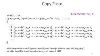 V778 Two similar code fragments were found. Perhaps, this is a typo and 'cap_resy'
variable should be used instead of 'cap_resx'. cyapa.c 1458
Copy Paste
static int
cyapa_raw_input(struct cyapa_softc *sc, ....)
{
....
if (sc->delta_x > sc->cap_resx) sc->delta_x = sc->cap_resx;
if (sc->delta_x < -sc->cap_resx) sc->delta_x = -sc->cap_resx;
if (sc->delta_y > sc->cap_resx) sc->delta_y = sc->cap_resy;
if (sc->delta_y < -sc->cap_resy) sc->delta_y = -sc->cap_resy;
....
}
28
FreeBSD Kernel, C
 