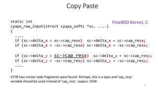 V778 Two similar code fragments were found. Perhaps, this is a typo and 'cap_resy'
variable should be used instead of 'cap_resx'. cyapa.c 1458
Copy Paste
static int
cyapa_raw_input(struct cyapa_softc *sc, ....)
{
....
if (sc->delta_x > sc->cap_resx) sc->delta_x = sc->cap_resx;
if (sc->delta_x < -sc->cap_resx) sc->delta_x = -sc->cap_resx;
if (sc->delta_y > sc->cap_resx) sc->delta_y = sc->cap_resy;
if (sc->delta_y < -sc->cap_resy) sc->delta_y = -sc->cap_resy;
....
}
29
FreeBSD Kernel, C
 