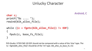char c;
printf("%s .... ");
rewind(blk_alloc_file);
while ((c = fgetc(blk_alloc_file)) != EOF)
{
fputc(c, base_fs_file);
}
Android, C
PVS-Studio: V739 CWE-20 EOF should not be compared with a value of the 'char' type. The
'(c = fgetc(blk_alloc_file))' should be of the 'int' type. blk_alloc_to_base_fs.c 61
30
Unlucky Character
 