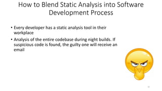 How to Blend Static Analysis into Software
Development Process
• Every developer has a static analysis tool in their
workplace
• Analysis of the entire codebase during night builds. If
suspicious code is found, the guilty one will receive an
email
32
 