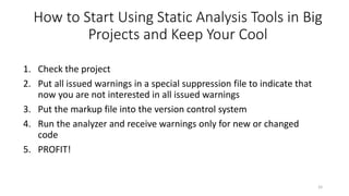 How to Start Using Static Analysis Tools in Big
Projects and Keep Your Cool
1. Check the project
2. Put all issued warnings in a special suppression file to indicate that
now you are not interested in all issued warnings
3. Put the markup file into the version control system
4. Run the analyzer and receive warnings only for new or changed
code
5. PROFIT!
33
 