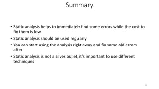 Summary
• Static analysis helps to immediately find some errors while the cost to
fix them is low
• Static analysis should be used regularly
• You can start using the analysis right away and fix some old errors
after
• Static analysis is not a silver bullet, it’s important to use different
techniques
34
 