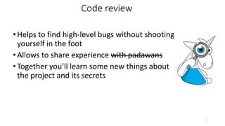 •Helps to find high-level bugs without shooting
yourself in the foot
•Allows to share experience with padawans
•Together you’ll learn some new things about
the project and its secrets
7
Code review
 