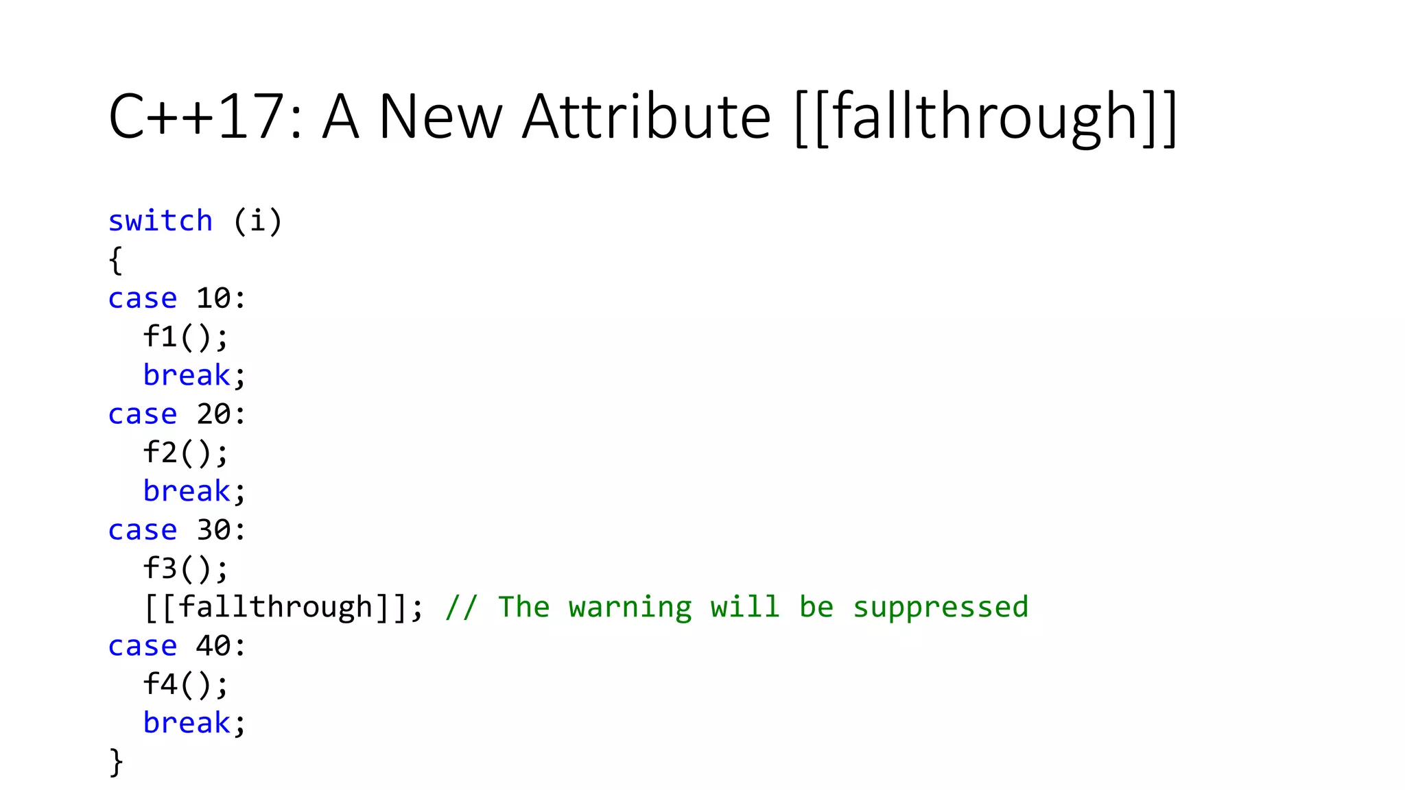 C++17: A New Attribute [[fallthrough]]
switch (i)
{
case 10:
f1();
break;
case 20:
f2();
break;
case 30:
f3();
[[fallthrough]]; // The warning will be suppressed
case 40:
f4();
break;
}
 