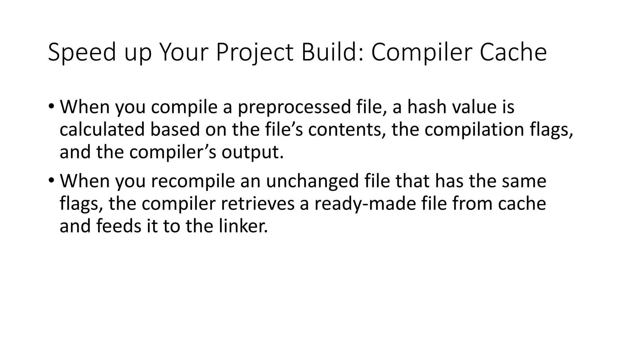 Speed up Your Project Build: Compiler Cache
• When you compile a preprocessed file, a hash value is
calculated based on the file’s contents, the compilation flags,
and the compiler’s output.
• When you recompile an unchanged file that has the same
flags, the compiler retrieves a ready-made file from cache
and feeds it to the linker.
 