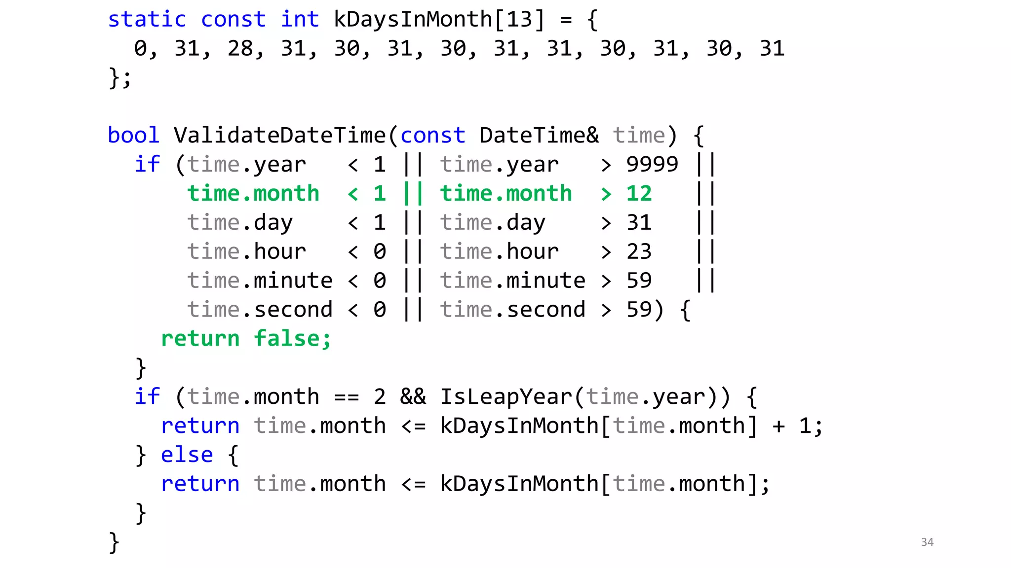 static const int kDaysInMonth[13] = {
0, 31, 28, 31, 30, 31, 30, 31, 31, 30, 31, 30, 31
};
bool ValidateDateTime(const DateTime& time) {
if (time.year < 1 || time.year > 9999 ||
time.month < 1 || time.month > 12 ||
time.day < 1 || time.day > 31 ||
time.hour < 0 || time.hour > 23 ||
time.minute < 0 || time.minute > 59 ||
time.second < 0 || time.second > 59) {
return false;
}
if (time.month == 2 && IsLeapYear(time.year)) {
return time.month <= kDaysInMonth[time.month] + 1;
} else {
return time.month <= kDaysInMonth[time.month];
}
} 34
 
