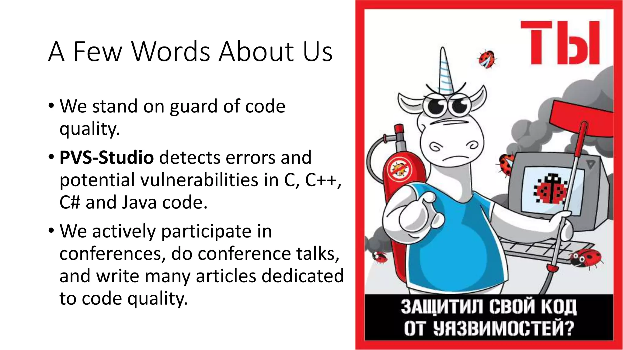 A Few Words About Us
• We stand on guard of code
quality.
• PVS-Studio detects errors and
potential vulnerabilities in С, C++,
C# and Java code.
• We actively participate in
conferences, do conference talks,
and write many articles dedicated
to code quality.
 