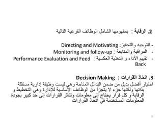 .2
‫الرقابة‬
:
‫التالية‬ ‫الفرعية‬ ‫الوظائف‬ ‫الشامل‬ ‫بمفهومها‬
-
‫والتحفيز‬ ‫التوجيه‬
:
Directing and Motivating
-
‫والمتابعة‬ ‫المراقبة‬
:
Monitoring and follow-up
-
‫األداء‬ ‫تقييم‬
‫و‬
‫العكسية‬ ‫التغذية‬
:
Performance Evaluation and Feed
Back
3
.
‫القرارات‬ ‫اتخاذ‬
:
Decision Making
‫م‬ ‫إدارية‬ ‫وظيفة‬ ‫ليست‬ ‫وهي‬ ‫المتاحة‬ ‫البدائل‬ ‫ضمن‬ ‫من‬ ‫بديل‬ ‫أفضل‬ ‫اختيار‬
‫ستقلة‬
‫التخط‬ ‫وهي‬ ‫لإلدارة‬ ‫األساسية‬ ‫الوظائف‬ ‫من‬ ‫يتجزأ‬ ‫ال‬ ‫جزء‬ ‫ولكنها‬ ‫بذاتها‬
‫يط‬
‫و‬
‫الرقابة‬
‫و‬
‫كبي‬ ‫حد‬ ‫إلى‬ ‫القرارات‬ ‫وتتأثر‬ ‫معلومات‬ ‫إلى‬ ‫يحتاج‬ ‫قرار‬ ‫كل‬
‫بجودة‬ ‫ر‬
‫القرارات‬ ‫اتخاذ‬ ‫في‬ ‫المستخدمة‬ ‫المعلومات‬
10
 