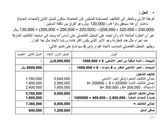 •
‫الحل‬
:
‫للبديلين‬ ‫المصاحبة‬ ‫التكاليف‬ ‫إلى‬ ‫وبالنظر‬ ‫األولى‬ ‫للوهلة‬
,
‫الثان‬ ‫للبديل‬ ‫ستكون‬ ‫المفاضلة‬ ‫فإن‬
‫ي‬
(
‫الجدية‬ ‫المعدات‬
)
‫قدره‬ ‫وفرا‬ ‫سيحقق‬ ‫هذا‬ ‫أن‬ ‫باعتبار‬
130,000
‫البديلين‬ ‫تكلفة‬ ‫بين‬ ‫الفرق‬ ‫وهو‬ ‫لاير‬
:
(
330,000
+
320,000
+
200,000
)
–
(
220,000
+
200,000
+
300,000
= )
130,000
‫لاير‬
‫استبع‬ ‫إلى‬ ‫يستند‬ ‫أنه‬ ‫أساس‬ ‫على‬ ‫التفاضلي‬ ‫التحليل‬ ‫على‬ ‫تعتمد‬ ‫وأن‬ ‫البد‬ ‫المتأملة‬ ‫النظرة‬ ‫أن‬ ‫غير‬
‫الغارقة‬ ‫التكاليف‬ ‫اد‬
‫القرار‬ ‫هذا‬ ‫مثل‬ ‫التخاذ‬ ‫ورشدا‬ ‫فائدة‬ ‫أكثر‬ ‫يكون‬ ‫اللذي‬ ‫األمر‬ ‫وهو‬ ‫المقارنة‬ ‫هذه‬ ‫مثل‬ ‫إجراء‬ ‫عند‬
.
‫القرار‬ ‫التخاذ‬ ‫المناسب‬ ‫التفاضلي‬ ‫التحليل‬ ‫ويظهر‬
(
‫عن‬
8
‫سنوات‬
)
‫التالي‬ ‫النحو‬ ‫على‬
:
102
‫الثاني‬ ‫البديل‬
:
‫الت‬
‫جديد‬ ‫األول‬ ‫البديل‬
:
‫اإلبق‬
‫اء‬ ‫البيان‬
- 8,000,000
‫لاير‬ ‫المبيعات‬
:
‫االنتاجي‬ ‫العمر‬ ‫من‬ ‫الباقية‬ ‫المدة‬
:
8
×
1000,000
8000,000
‫لاير‬ - ‫المبيعات‬
:
‫ب‬ ‫المقدر‬ ‫االنتاجي‬ ‫العمر‬
8
‫سنوات‬
:
8
×
1000,000
1,760,000
1,600,000
2,400,000
2,640,000
2,560,000
1,600,000
‫التشغيل‬ ‫تكاليف‬
:
‫المتغيرة‬ ‫التكاليف‬ ‫اجمالي‬
(
‫االنتاجي‬ ‫العمر‬ ‫باقي‬
‫الثابتة‬ ‫التكاليف‬ ‫اجمالي‬
:
320000
×
8
‫و‬
200000
×
8
‫اإلستهالك‬
:
200,000
×
8
‫و‬
300,000
×
8
5,760,000
1,600,000
6,800,000
-
‫التشغيل‬ ‫تكاليف‬ ‫إجمالي‬
‫الحالية‬ ‫المعدات‬ ‫خسارة‬
:
2,000,000
–
400,000
=
1600000
7,360,000 6,800,000 ‫التكاليف‬ ‫إجنالي‬
=
640,000 1,200,000 ‫الدخل‬ ‫صافي‬
 