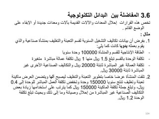 3.6
‫التكنولوجية‬ ‫البدائل‬ ‫بين‬ ‫المفاضلة‬
‫على‬ ‫اإلبقاء‬ ‫أو‬ ‫جديدة‬ ‫ومعدات‬ ‫بآالت‬ ‫القديمة‬ ‫واآلالت‬ ‫المعدات‬ ‫إحالل‬ ‫القرارات‬ ‫هذه‬ ‫تخص‬
‫القائم‬ ‫الوضع‬
.
‫مثال‬
:
1
.
‫بمن‬ ‫والتغليف‬ ‫التعبئة‬ ‫لقسم‬ ‫السنوية‬ ‫التشغيل‬ ‫تكاليف‬ ‫بيانات‬ ‫أن‬ ‫بفرض‬
‫والذي‬ ‫صناعية‬ ‫شأة‬
‫بعمله‬ ‫يقوم‬
‫يدويا‬
‫يلي‬ ‫كما‬ ‫كانت‬
:
-
‫والمنشأة‬ ‫للقسم‬ ‫اإلنتاجية‬ ‫الطاقة‬
100000
‫سنويا‬ ‫وحدة‬
-
‫تبلغ‬ ‫بالقسم‬ ‫الوحدة‬ ‫تكلفة‬
1.5
‫منها‬ ‫لاير‬
1
‫متغيرة‬ ‫مباشرة‬ ‫عمالة‬ ‫تكلفة‬ ‫لاير‬
-
‫ثابتة‬ ‫المباشرة‬ ‫غير‬ ‫العمالة‬ ‫تكلفة‬
20000
‫غير‬ ‫األخرى‬ ‫الصناعية‬ ‫والتكاليف‬ ‫لاير‬
‫ثابتة‬ ‫المباشرة‬
30000
‫لاير‬
.
2
.
‫ليصبح‬ ‫والتغليف‬ ‫التعبئة‬ ‫بتطوير‬ ‫خاصا‬ ‫عرضا‬ ‫المنشأة‬ ‫تلقت‬
‫آليا‬
‫ويتض‬
‫ماكينة‬ ‫العرض‬ ‫من‬
‫سنويا‬ ‫تنتج‬ ‫وتغليف‬ ‫تعبئة‬
150000
‫إلى‬ ‫للوحدة‬ ‫المباشر‬ ‫العمل‬ ‫تكلفة‬ ‫وتخفض‬ ‫وحدة‬
0.4
‫الماكينة‬ ‫تكلفة‬ ‫جملة‬ ‫وتبلغ‬ ،‫لاير‬
150000
‫بعض‬ ‫زيادة‬ ‫استخدامها‬ ‫على‬ ‫يترتب‬ ‫كما‬ ‫لاير‬
‫تبلغ‬ ‫وبحيث‬ ‫ذلك‬ ‫إلى‬ ‫وما‬ ‫وصيانة‬ ‫إحالل‬ ‫من‬ ‫المباشرة‬ ‫غير‬ ‫الصناعية‬ ‫التكاليف‬
‫تكلفة‬
‫الوحدة‬
1.2
‫لاير‬
.
104
 