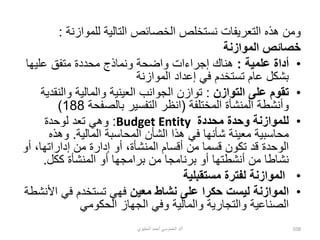 ‫للموازنة‬ ‫التالية‬ ‫الخصائص‬ ‫نستخلص‬ ‫التعريفات‬ ‫هذه‬ ‫ومن‬
:
‫الموازنة‬ ‫خصائص‬
•
‫علمية‬ ‫أداة‬
:
‫عليها‬ ‫متفق‬ ‫محددة‬ ‫ونماذج‬ ‫واضحة‬ ‫إجراءات‬ ‫هناك‬
‫الموازنة‬ ‫إعداد‬ ‫في‬ ‫تستخدم‬ ‫عام‬ ‫بشكل‬
•
‫التوازن‬ ‫على‬ ‫تقوم‬
:
‫والنق‬ ‫والمالية‬ ‫العينية‬ ‫الجوانب‬ ‫توازن‬
‫دية‬
‫المختلفة‬ ‫المنشأة‬ ‫وأنشطة‬
(
‫بالصفحة‬ ‫التفسير‬ ‫انظر‬
188
)
•
‫محددة‬ ‫وحدة‬ ‫للموازنة‬
Budget Entity
:
‫لوحدة‬ ‫تعد‬ ‫وهي‬
‫المالية‬ ‫المحاسبة‬ ‫الشأن‬ ‫هذا‬ ‫في‬ ‫شأنها‬ ‫معينة‬ ‫محاسبية‬
.
‫وهذه‬
‫أ‬ ،‫إداراتها‬ ‫من‬ ‫إدارة‬ ‫أو‬ ،‫المنشأة‬ ‫أقسام‬ ‫من‬ ‫قسما‬ ‫تكون‬ ‫قد‬ ‫الوحدة‬
‫و‬
‫ككل‬ ‫المنشأة‬ ‫أو‬ ‫برامجها‬ ‫من‬ ‫برنامجا‬ ‫أو‬ ‫أنشطتها‬ ‫من‬ ‫نشاطا‬
.
•
‫مستقبلية‬ ‫لفترة‬ ‫الموازنة‬
•
‫معين‬ ‫نشاط‬ ‫على‬ ‫حكرا‬ ‫ليست‬ ‫الموازنة‬
‫األ‬ ‫في‬ ‫تستخدم‬ ‫فهي‬
‫نشطة‬
‫الحكومي‬ ‫الجهاز‬ ‫وفي‬ ‫والمالية‬ ‫والتجارية‬ ‫الصناعية‬
‫أ‬
/
‫الحليوي‬ ‫أحمد‬ ‫الخموسي‬ ‫د‬ 108
 