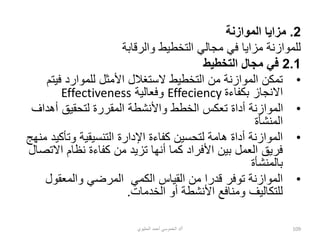 2
.
‫الموازنة‬ ‫مزايا‬
‫والرقابة‬ ‫التخطيط‬ ‫مجالي‬ ‫في‬ ‫مزايا‬ ‫للموازنة‬
2.1
‫التخطيط‬ ‫مجال‬ ‫في‬
•
‫في‬ ‫للموارد‬ ‫األمثل‬ ‫الستغالل‬ ‫التخطيط‬ ‫من‬ ‫الموازنة‬ ‫تمكن‬
‫تم‬
‫بكفاءة‬ ‫االنجاز‬
Effeciency
‫وفعالية‬
Effectiveness
•
‫أهداف‬ ‫لتحقيق‬ ‫المقررة‬ ‫واألنشطة‬ ‫الخطط‬ ‫تعكس‬ ‫أداة‬ ‫الموازنة‬
‫المنشأة‬
•
‫اإلدارة‬ ‫كفاءة‬ ‫لتحسين‬ ‫هامة‬ ‫أداة‬ ‫الموازنة‬
‫التنسيقية‬
‫وتأكي‬
‫منهج‬ ‫د‬
‫االت‬ ‫نظام‬ ‫كفاءة‬ ‫من‬ ‫تزيد‬ ‫أنها‬ ‫كما‬ ‫األفراد‬ ‫بين‬ ‫العمل‬ ‫فريق‬
‫صال‬
‫بالمنشأة‬
•
‫الكمي‬ ‫القياس‬ ‫من‬ ‫قدرا‬ ‫توفر‬ ‫الموازنة‬
‫ا‬
‫والمعقول‬ ‫لمرضي‬
‫الخدمات‬ ‫أو‬ ‫األنشطة‬ ‫ومنافع‬ ‫للتكاليف‬
.
‫أ‬
/
‫الحليوي‬ ‫أحمد‬ ‫الخموسي‬ ‫د‬ 109
 