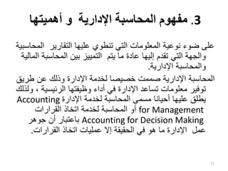 .3
‫اإلدارية‬ ‫المحاسبة‬ ‫مفهوم‬
‫أهميتها‬ ‫و‬
‫ال‬ ‫التقارير‬ ‫عليها‬ ‫تنطوي‬ ‫التي‬ ‫المعلومات‬ ‫نوعية‬ ‫ضوء‬ ‫على‬
‫محاسبية‬
‫المحاسب‬ ‫بين‬ ‫التمييز‬ ‫يتم‬ ‫ما‬ ‫عادة‬ ‫إليها‬ ‫تقدم‬ ‫التي‬ ‫والجهة‬
‫المالية‬ ‫ة‬
‫اإلدارية‬ ‫والمحاسبة‬
.
‫طري‬ ‫عن‬ ‫وذلك‬ ‫اإلدارة‬ ‫لخدمة‬ ‫خصيصا‬ ‫صممت‬ ‫اإلدارية‬ ‫المحاسبة‬
‫ق‬
‫الرئيسي‬ ‫وظيفتها‬ ‫أداء‬ ‫في‬ ‫اإلدارة‬ ‫تساعد‬ ‫معلومات‬ ‫توفير‬
‫ولذلك‬ ، ‫ة‬
‫يطلق‬
‫ع‬
‫اإلدارة‬ ‫لخدمة‬ ‫المحاسبة‬ ‫مسمى‬ ‫أحيانا‬ ‫ليها‬
Accounting
for Management
‫القرارات‬ ‫اتخاذ‬ ‫لخدمة‬ ‫المحاسبة‬ ‫أو‬
Accounting for Decision Making
‫جوهر‬ ‫أن‬ ‫باعتبار‬
‫القرارات‬ ‫اتخاذ‬ ‫عمليات‬ ‫إال‬ ‫الحقيقة‬ ‫في‬ ‫هو‬ ‫ما‬ ‫اإلدارة‬ ‫عمل‬
.
11
 