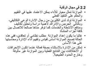 2.2
‫الرقابة‬ ‫مجال‬ ‫في‬
•
‫التقي‬ ‫في‬ ‫عليها‬ ‫االعتماد‬ ‫يمكن‬ ‫لألداء‬ ‫معيار‬ ‫تمثل‬ ‫الموازنة‬
‫يم‬
‫الفعلي‬ ‫التنفيذ‬ ‫على‬ ‫والحكم‬
•
‫التكال‬ ‫الوعي‬ ‫اإلدارة‬ ‫رجال‬ ‫من‬ ‫الكثيرين‬ ‫لدى‬ ‫تولد‬ ‫الموازنة‬
،‫يفي‬
‫الحرص‬ ‫وبالتالي‬
‫و‬
‫تكاليف‬ ‫وتحليل‬ ‫دراسة‬ ‫ألهمية‬ ‫اإلدراك‬
‫لالتصال‬ ‫صالحا‬ ‫مناخا‬ ‫توفر‬ ‫كما‬ ‫والخدمات‬ ‫األنشطة‬ ‫ومنافع‬
‫بين‬
‫المنشأة‬ ‫أجزاء‬ ‫كافة‬
•
‫ففي‬ ،‫تعاقدي‬ ‫أو‬ ‫نظامي‬ ‫مطلب‬ ‫الموازنة‬ ‫إعداد‬ ‫يكون‬ ‫ما‬ ‫غالبا‬
‫هذه‬
‫وم‬ ‫اإلدارة‬ ‫أداء‬ ‫وتقييم‬ ‫لقياس‬ ‫أساس‬ ‫الموازنة‬ ‫تصبح‬ ‫الحالة‬
‫حاسبتها‬
‫األساس‬ ‫هذا‬ ‫على‬
•
‫من‬ ‫تمكن‬
‫اإل‬
‫اال‬ ‫تكون‬ ‫عندما‬ ‫فعالة‬ ‫بصفة‬ ‫باالستثناء‬ ‫دارة‬
‫نحرافات‬
‫غير‬ ‫الموازنة‬ ‫وبين‬ ‫الفعلية‬ ‫النتائج‬ ‫بين‬ ‫االختالفات‬ ‫أو‬
‫مألوفة‬
‫الطبيعية‬ ‫الحدود‬ ‫وخارج‬
.
‫أ‬
/
‫الحليوي‬ ‫أحمد‬ ‫الخموسي‬ ‫د‬ 110
 
