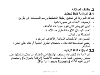 3
.
‫الموازنة‬ ‫وظائف‬
3.1
‫تخطيط‬ ‫كأداة‬ ‫الموازنة‬
‫طريق‬ ‫عن‬ ‫السياسات‬ ‫ورسم‬ ‫التخطيط‬ ‫وظيفة‬ ‫تحقيق‬ ‫في‬ ‫الموازنة‬ ‫تساعد‬
:
-
‫كمية‬ ‫صورة‬ ‫في‬ ‫األهداف‬ ‫توصيف‬
-
‫األهداف‬ ‫هذه‬ ‫عليها‬ ‫تقوم‬ ‫التي‬ ‫الفروض‬ ‫تبيان‬
-
‫األهداف‬ ‫هذه‬ ‫لتحقيق‬ ‫الالزمة‬ ‫الوسائل‬ ‫تحديد‬
-
‫البدائل‬ ‫بين‬ ‫المفاضلة‬
-
‫واأل‬ ‫المتاحة‬ ‫اإلمكانيات‬ ‫بين‬ ‫التنسيق‬
‫المرجوة‬ ‫هداف‬
-
‫الخبر‬ ‫على‬ ‫بناء‬ ‫أو‬ ‫العلمية‬ ‫الطرق‬ ‫باستخدام‬ ‫لألداء‬ ‫معدالت‬ ‫أنماط‬ ‫وضع‬
‫ة‬
‫السابقة‬
.
3.2
‫للرقابة‬ ‫كأداة‬ ‫الموازنة‬
-
‫اشتماله‬ ‫خالل‬ ‫من‬ ‫المنشأة‬ ‫في‬ ‫األنشطة‬ ‫مختلف‬ ‫أداء‬ ‫لتقييم‬ ‫أداة‬ ‫الموازنة‬
‫على‬ ‫ا‬
‫األنشطة‬ ‫مختلف‬ ‫ألداء‬ ‫كمية‬ ‫ومقاييس‬ ‫معايير‬
(
‫بالموازنة‬ ‫الرقابة‬
)
‫واست‬
‫خدام‬
‫األداء‬ ‫تقييم‬ ‫تقارير‬
(
Performance Reports
.)
‫أ‬
/
‫الحليوي‬ ‫أحمد‬ ‫الخموسي‬ ‫د‬ 111
 