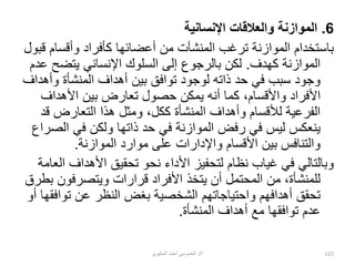 6
.
‫اإلنسانية‬ ‫والعالقات‬ ‫الموازنة‬
‫وأقسام‬ ‫كأفراد‬ ‫أعضائها‬ ‫من‬ ‫المنشآت‬ ‫ترغب‬ ‫الموازنة‬ ‫باستخدام‬
‫قبول‬
‫كهدف‬ ‫الموازنة‬
.
‫يتضح‬ ‫اإلنساني‬ ‫السلوك‬ ‫إلى‬ ‫بالرجوع‬ ‫لكن‬
‫عدم‬
‫وأ‬ ‫المنشأة‬ ‫أهداف‬ ‫بين‬ ‫توافق‬ ‫لوجود‬ ‫ذاته‬ ‫حد‬ ‫في‬ ‫سبب‬ ‫وجود‬
‫هداف‬
،‫واألقسام‬ ‫األفراد‬
‫ك‬
‫األ‬ ‫بين‬ ‫تعارض‬ ‫حصول‬ ‫يمكن‬ ‫أنه‬ ‫ما‬
‫هداف‬
‫ق‬ ‫التعارض‬ ‫هذا‬ ‫ومثل‬ ،‫ككل‬ ‫المنشأة‬ ‫وأهداف‬ ‫لألقسام‬ ‫الفرعية‬
‫د‬
‫ال‬ ‫في‬ ‫ولكن‬ ‫ذاتها‬ ‫حد‬ ‫في‬ ‫الموازنة‬ ‫رفض‬ ‫في‬ ‫ليس‬ ‫ينعكس‬
‫صراع‬
‫الموازنة‬ ‫موارد‬ ‫على‬ ‫واإلدارات‬ ‫األقسام‬ ‫بين‬ ‫والتنافس‬
.
‫األهداف‬ ‫تحقيق‬ ‫نحو‬ ‫األداء‬ ‫لتحفيز‬ ‫نظام‬ ‫غياب‬ ‫في‬ ‫وبالتالي‬
‫العامة‬
‫ويتصرفون‬ ‫قرارات‬ ‫األفراد‬ ‫يتخذ‬ ‫أن‬ ‫المحتمل‬ ‫من‬ ،‫للمنشأة‬
‫بطرق‬
‫توا‬ ‫عن‬ ‫النظر‬ ‫بغض‬ ‫الشخصية‬ ‫واحتياجاتهم‬ ‫أهدافهم‬ ‫تحقق‬
‫أو‬ ‫فقها‬
‫المنشأة‬ ‫أهداف‬ ‫مع‬ ‫توافقها‬ ‫عدم‬
.
‫أ‬
/
‫الحليوي‬ ‫أحمد‬ ‫الخموسي‬ ‫د‬ 115
 
