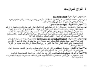 7
.
‫الموازنات‬ ‫أنواع‬
7.1
‫الرأسمالية‬ ‫الموازنة‬
:
Capital Budget
‫األ‬ ‫مثل‬ ‫الثابتة‬ ‫األصول‬ ‫على‬ ‫بالحصول‬ ‫الخاصة‬ ‫الموازنة‬ ‫وهي‬
‫األخرى‬ ‫والبنود‬ ‫واآلالت‬ ‫والمباني‬ ‫راضي‬
‫لفترة‬
‫إلى‬ ‫تصل‬ ‫قد‬ ‫المستقبل‬ ‫في‬ ‫طويلة‬ ‫زمنية‬
20
‫أكثر‬ ‫أو‬ ‫سنة‬
.
7.2
‫التشغيلية‬ ‫الموازنة‬
:
Operation Budget
‫بيانات‬ ‫مقارنة‬ ‫يكون‬ ‫حتى‬ ‫المالية‬ ‫السنة‬ ‫مع‬ ‫متمشية‬ ‫فترتها‬ ‫تكون‬ ‫وبحيث‬ ‫سنة‬ ‫لمدة‬ ‫الموازنة‬ ‫هذه‬ ‫تعد‬
‫بأرقام‬ ‫الموازنة‬
‫إلى‬ ‫الربع‬ ‫يقسم‬ ‫ثم‬ ،‫فترات‬ ‫أربع‬ ‫إلى‬ ‫الموازنة‬ ‫سنة‬ ‫المنشآت‬ ‫غالبية‬ ‫وتقسم‬ ،‫الفعلي‬ ‫التنفيذ‬
‫بحيث‬ ‫أشهر‬ ‫ثالثة‬
‫ألرب‬ ‫الموازنة‬ ‫وقيم‬ ‫بنود‬ ‫أما‬ ، ‫تقديرها‬ ‫في‬ ‫دقة‬ ‫أكثر‬ ‫وتكون‬ ‫بالتفصيل‬ ‫بنودها‬ ‫في‬ ‫القيم‬ ‫تحدد‬
‫الثال‬ ‫السنة‬ ‫اع‬
‫ث‬
‫ش‬ ‫إلى‬ ‫الثاني‬ ‫السنة‬ ‫ربع‬ ‫تقديرات‬ ‫تقسم‬ ‫السنة‬ ‫تقدم‬ ‫ومع‬ ،‫فقط‬ ‫إجمالي‬ ‫بشكل‬ ‫فتوضع‬ ‫الباقية‬
‫ويتميز‬ ،‫وهكذا‬ ‫هور‬
‫الموازنة‬ ‫لبيانات‬ ‫المستمرين‬ ‫التقييم‬ ‫و‬ ‫المراجعة‬ ‫إلى‬ ‫يؤدي‬ ‫بأنه‬ ‫األسلوب‬ ‫هذا‬
7.3
‫المستمرة‬ ‫الموازنة‬
:
Continuous or perpetual Budget
:
‫دائم‬ ‫بشكل‬ ‫المستمرة‬ ‫الموازنة‬ ‫تتضمن‬
‫تقديرات‬
12
‫ر‬ ‫كل‬ ‫أو‬ ‫شهر‬ ‫كل‬ ‫نهاية‬ ‫في‬ ‫جديد‬ ‫سنة‬ ‫ربع‬ ‫أو‬ ‫جديد‬ ‫شهر‬ ‫مستمر‬ ‫بشكل‬ ‫يضاف‬ ‫حيث‬ ،‫شهر‬
‫بع‬
‫إ‬ ‫إضافة‬ ‫السنة‬ ‫ربع‬ ‫أو‬ ‫الشهر‬ ‫هذا‬ ‫خالل‬ ‫الفعلي‬ ‫التنفيذ‬ ‫نتائج‬ ‫باستخدام‬ ‫السنة‬
‫لى‬
‫جدي‬ ‫معلومات‬
‫الفترة‬ ‫عن‬ ‫دة‬
‫السنة‬ ‫من‬ ‫المتبقية‬
.
7.4
‫الثابتة‬ ‫الموازنة‬
:
Fixed Budget
‫و‬
‫إعداد‬ ‫يتم‬ ‫بحيث‬ ‫للنشاط‬ ‫من‬ ‫واحد‬ ‫مستوى‬ ‫أساس‬ ‫على‬ ‫تعد‬ ‫التي‬ ‫هي‬
‫النشاط‬ ‫من‬ ‫الثابت‬ ‫المستوى‬ ‫هذا‬ ‫أساس‬ ‫على‬ ‫الموازنة‬ ‫تقديرات‬ ‫جميع‬
.
7.5
‫المرنة‬ ‫الموازنة‬
:
Flexible Budget
‫إعداد‬ ‫يتم‬ ‫بحيث‬ ‫للنشاط‬ ‫أحجام‬ ‫عدة‬ ‫أساس‬ ‫على‬ ‫تعد‬ ‫التي‬ ‫وهي‬
‫ارتباط‬ ‫درجة‬ ‫حسب‬ ‫التكاليف‬ ‫تقسيم‬ ‫ويتم‬ ،‫للنشاط‬ ‫مستويات‬ ‫عدة‬ ‫أساس‬ ‫على‬ ‫الموازنة‬ ‫تقديرات‬
‫بالمستويات‬ ‫ها‬
‫للنشاط‬ ‫المختلفة‬
‫أ‬
/
‫الحليوي‬ ‫أحمد‬ ‫الخموسي‬ ‫د‬ 116
 