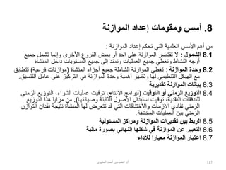 8
.
‫الموازنة‬ ‫إعداد‬ ‫ومقومات‬ ‫أسس‬
‫الموازن‬ ‫إعداد‬ ‫تحكم‬ ‫التي‬ ‫العلمية‬ ‫األسس‬ ‫أهم‬ ‫من‬
‫ة‬
:
8.1
‫الشمول‬
:
‫جمي‬ ‫تشمل‬ ‫وإنما‬ ‫األخرى‬ ‫الفروع‬ ‫بعض‬ ‫أو‬ ‫احد‬ ‫على‬ ‫الموازنة‬ ‫تقتصر‬ ‫ال‬
‫ع‬
‫المنشأة‬ ‫داخل‬ ‫المستويات‬ ‫جميع‬ ‫إلى‬ ‫وتمتد‬ ‫العمليات‬ ‫جميع‬ ‫وتغطي‬ ‫النشاط‬ ‫أوجه‬
8.2
‫الموازنة‬ ‫وحدة‬
:
‫المنشأة‬ ‫أجزاء‬ ‫جميع‬ ‫الشاملة‬ ‫الموازنة‬ ‫تغطي‬
(
‫فرعية‬ ‫موازنات‬
)
‫تت‬
‫طابق‬
‫الت‬ ‫عامل‬ ‫على‬ ‫التركيز‬ ‫في‬ ‫الموازنة‬ ‫وحدة‬ ‫أهمية‬ ‫وتظهر‬ ‫لها‬ ‫التنظيمي‬ ‫الهيكل‬ ‫مع‬
‫نسيق‬
.
8.3
‫تقديرية‬ ‫الموازنة‬ ‫بيانات‬
8.4
‫التوقيت‬ ‫أو‬ ‫الزمني‬ ‫التوزيع‬
(
‫التوزي‬ ،‫الشراء‬ ‫عمليات‬ ‫توقيت‬ ،‫اإلنتاج‬ ‫لبرامج‬
‫الزمني‬ ‫ع‬
‫األ‬ ‫استبدال‬ ‫توقيت‬ ،‫النقدية‬ ‫للتدفقات‬
‫وصيانتها‬ ‫الثابتة‬ ‫صول‬
.)
‫ه‬ ‫مزايا‬ ‫من‬
‫التوزيع‬ ‫ذا‬
‫فقدا‬ ‫نتيجة‬ ‫المنشأة‬ ‫لها‬ ‫تتعرض‬ ‫قد‬ ‫التي‬ ‫واالختناقات‬ ‫األزمات‬ ‫تفادي‬ ‫الزمني‬
‫التوازن‬ ‫ن‬
‫المختلفة‬ ‫العمليات‬ ‫بين‬ ‫الزمني‬
.
8.5
‫المسئولية‬ ‫ومراكز‬ ‫الموازنة‬ ‫تقديرات‬ ‫بين‬ ‫الربط‬
8.6
‫مالية‬ ‫بصورة‬ ‫النهائي‬ ‫شكلها‬ ‫في‬ ‫الموازنة‬ ‫عن‬ ‫التعبير‬
8.7
‫لألداء‬ ‫معيارا‬ ‫الموازنة‬ ‫اعتبار‬
‫أ‬
/
‫الحليوي‬ ‫أحمد‬ ‫الخموسي‬ ‫د‬ 117
 