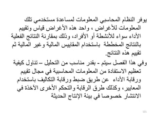‫تلك‬ ‫مستخدمي‬ ‫لمساعدة‬ ‫المعلومات‬ ‫المحاسبي‬ ‫النظام‬ ‫يوفر‬
‫وتقييم‬ ‫قياس‬ ‫األغراض‬ ‫هذه‬ ‫واحد‬ ، ‫لألغراض‬ ‫المعلومات‬
‫ا‬ ‫النتائج‬ ‫بمقارنة‬ ‫وذلك‬ ،‫األفراد‬ ‫أو‬ ‫لألنشطة‬ ‫سواء‬ ‫األداء‬
‫لفعلية‬
‫وغير‬ ‫المالية‬ ‫المقاييس‬ ‫باستخدام‬ ‫المخططة‬ ‫بالنتائج‬
‫ثم‬ ‫المالية‬
‫النتائج‬ ‫هذه‬ ‫تقييم‬
.
‫سيتم‬ ‫الفصل‬ ‫هذا‬ ‫وفي‬
-
‫التحليل‬ ‫من‬ ‫مناسب‬ ‫بقدر‬
–
‫تن‬
‫كيفية‬ ‫اول‬
‫ت‬ ‫مجال‬ ‫في‬ ‫المحاسبية‬ ‫المعلومات‬ ‫من‬ ‫االستفادة‬ ‫تعظيم‬
‫قييم‬
‫باست‬ ‫التكاليف‬ ‫ورقابة‬ ‫ضبط‬ ‫طريق‬ ‫عن‬ ‫األداء‬ ‫ورقابة‬
‫خدام‬
‫ف‬ ‫اآلخذة‬ ‫األخرى‬ ‫والتحكم‬ ‫الرقابة‬ ‫طرق‬ ‫وكذلك‬ ،‫المعايير‬
‫ي‬
‫الحديثة‬ ‫اإلنتاج‬ ‫بيئة‬ ‫في‬ ‫خصوصا‬ ‫االنتشار‬
121
 