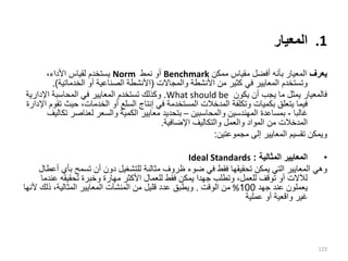 .1
‫المعيار‬
‫يعرف‬
‫ممكن‬ ‫مقياس‬ ‫أفضل‬ ‫بأنه‬ ‫المعيار‬
Benchmark
‫نمط‬ ‫أو‬
Norm
،‫األداء‬ ‫لقياس‬ ‫يستخدم‬
‫والمجاالت‬ ‫األنشطة‬ ‫من‬ ‫كثير‬ ‫في‬ ‫المعايير‬ ‫وتستخدم‬
(
‫أو‬ ‫الصناعية‬ ‫األنشطة‬
‫الخدماتية‬
.)
‫يكون‬ ‫أن‬ ‫يجب‬ ‫ما‬ ‫يمثل‬ ‫فالمعيار‬
What should be
.
‫اإلداري‬ ‫المحاسبة‬ ‫في‬ ‫المعايير‬ ‫تستخدم‬ ‫وكذلك‬
‫ة‬
‫وتكلفة‬ ‫بكميات‬ ‫يتعلق‬ ‫فيما‬
‫المدخالت‬
‫حيث‬ ،‫الخدمات‬ ‫أو‬ ‫السلع‬ ‫إنتاج‬ ‫في‬ ‫المستخدمة‬
‫اإلدارة‬ ‫تقوم‬
‫غالبا‬
-
‫والمحاسبين‬ ‫المهندسين‬ ‫بمساعدة‬
–
‫ت‬ ‫لعناصر‬ ‫والسعر‬ ‫الكمية‬ ‫معايير‬ ‫بتحديد‬
‫كاليف‬
‫المدخالت‬
‫اإلضافية‬ ‫والتكاليف‬ ‫والعمل‬ ‫المواد‬ ‫من‬
.
‫مجموعتين‬ ‫إلى‬ ‫المعايير‬ ‫تقسيم‬ ‫ويمكن‬
:
•
‫المثالية‬ ‫المعايير‬
:
Ideal Standards
‫ظروف‬ ‫ضوء‬ ‫في‬ ‫فقط‬ ‫تحقيقها‬ ‫يمكن‬ ‫التي‬ ‫المعايير‬ ‫وهي‬
‫مثالىة‬
‫ب‬ ‫تسمح‬ ‫أن‬ ‫دون‬ ‫للتشغيل‬
‫أعطال‬ ‫أي‬
‫ع‬ ‫تحقيقه‬ ‫وخبرة‬ ‫مهارة‬ ‫األكثر‬ ‫للعمال‬ ‫فقط‬ ‫يمكن‬ ‫جهدا‬ ‫وتطلب‬ ،‫للعمل‬ ‫توقف‬ ‫أو‬ ‫لآلالت‬
‫ندما‬
‫جهد‬ ‫عند‬ ‫يعملون‬
100
%
‫الوقت‬ ‫من‬
.
‫أل‬ ‫ذلك‬ ،‫المثالية‬ ‫المعايير‬ ‫المنشآت‬ ‫من‬ ‫قليل‬ ‫عدد‬ ‫ويطبق‬
‫نها‬
‫عملية‬ ‫أو‬ ‫واقعية‬ ‫غير‬
123
 