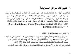 3
.
‫المسؤولية‬ ‫مراكز‬ ‫أداء‬ ‫تقييم‬
‫ال‬ ‫تسلسل‬ ‫التقارير‬ ‫هذه‬ ‫وتعكس‬ ‫أعلى‬ ‫إلى‬ ‫وتصعد‬ ‫القاعدة‬ ‫من‬ ‫األداء‬ ‫تقارير‬ ‫تبدأ‬
‫حيث‬ ‫مسئولية‬
‫شخص‬ ‫كل‬ ‫أداء‬ ‫عن‬ ‫معلومات‬ ‫وكذلك‬ ‫أدائه‬ ‫عن‬ ‫معلومات‬ ‫مستوى‬ ‫كل‬ ‫عند‬ ‫المدير‬ ‫يتسلم‬
‫ف‬ ‫آلخر‬ ‫مستوى‬ ‫من‬ ‫ألعلى‬ ‫االنحرافات‬ ‫هذه‬ ‫معلومات‬ ‫وتتدفق‬ ‫مسئوليته‬ ‫تحت‬ ‫يقع‬
‫شكل‬ ‫ي‬
‫هرمي‬
(
‫رقم‬ ‫بالصفحة‬ ‫الشكل‬ ‫أنظر‬
254
. )
‫الثالث‬ ‫إلى‬ ‫المسئولية‬ ‫مراكز‬ ‫تقسيم‬ ‫ويمكن‬
‫ة‬
‫التالية‬
:
‫تكلفة‬ ‫مراكز‬
(
(Cost center
‫ربحية‬ ‫مراكز‬ ،
(Profit Center )
‫ومراكز‬
‫استثمار‬
(Investment Center)
3.1
‫التكلفة‬ ‫مركز‬ ‫ومساءلة‬ ‫أداء‬ ‫تقرير‬
:
‫عنها‬ ‫المسئول‬ ‫محاسبة‬ ‫يتم‬ ‫نشاط‬ ‫دائرة‬ ‫أو‬ ‫وحدة‬ ‫التكلفة‬ ‫مركز‬ ‫يمثل‬
(
‫المدير‬
)
‫عن‬
‫التكاليف‬
‫تقتصر‬ ‫المراكز‬ ‫من‬ ‫النوع‬ ‫هذا‬ ‫أمر‬ ‫على‬ ‫القائم‬ ‫سلطة‬ ‫أن‬ ‫بمعنى‬ ،‫فيها‬ ‫تحدث‬ ‫التي‬
‫على‬
‫جانب‬
‫المدخالت‬
(
‫النفقات‬
)
‫المخرجات‬ ‫جانب‬ ‫على‬ ‫سلطته‬ ‫وتنعدم‬
(
‫اإليرادات‬
.)
‫أل‬ ‫تكلفة‬ ‫مركز‬ ‫في‬ ‫المحاسبية‬ ‫المسائلة‬ ‫وتقرير‬ ‫األداء‬ ‫لتقرير‬ ‫نموذجا‬ ‫يلي‬ ‫فيما‬
‫المنشآت‬ ‫حد‬
125
 